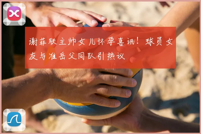 谢菲联主帅女儿怀孕喜讯！球员女友与准岳父同队引热议