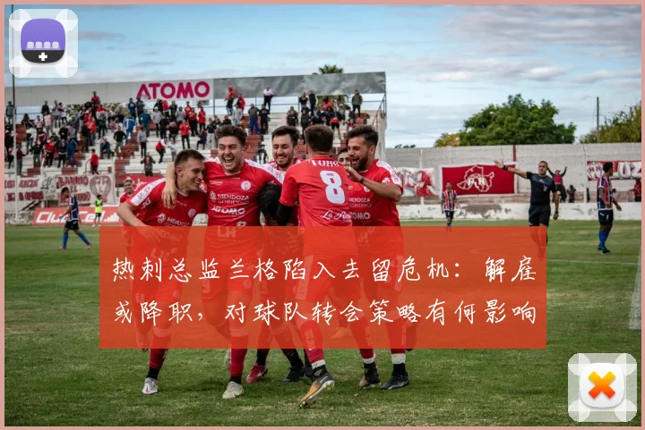 热刺总监兰格陷入去留危机:解雇或降职,对球队转会策略有何影响?