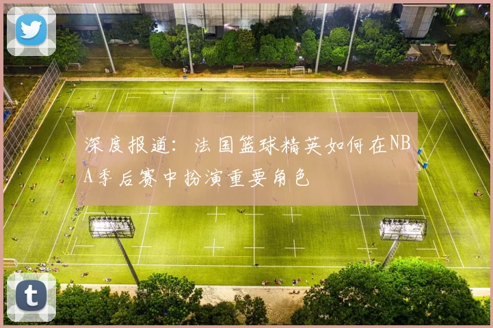 深度报道：法国篮球精英如何在NBA季后赛中扮演重要角色
