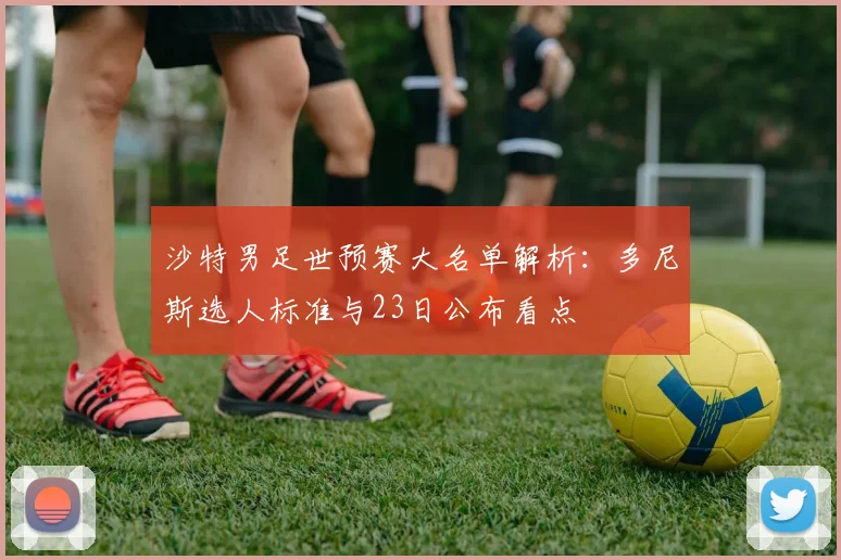 沙特男足世预赛大名单解析:多尼斯选人标准与23日公布看点
