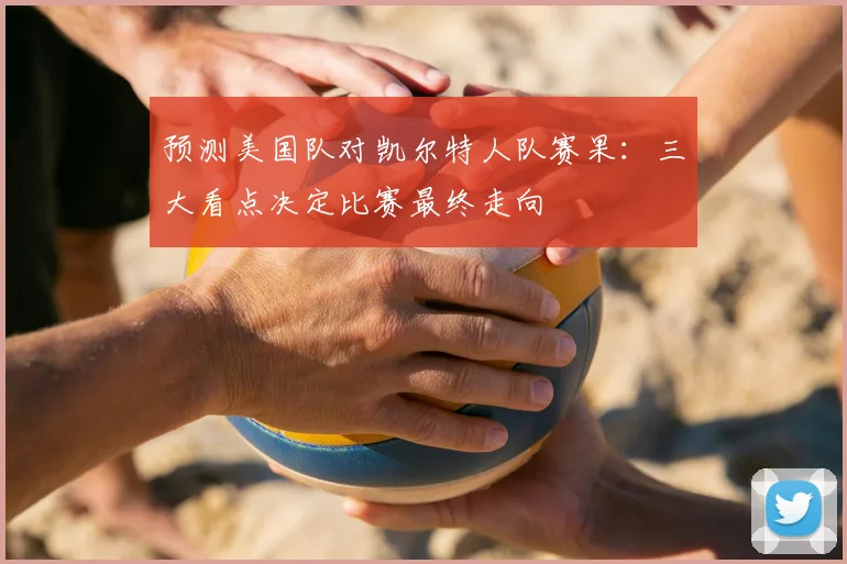预测美国队对凯尔特人队赛果:三大看点决定比赛最终走向