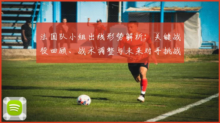 法国队小组出线形势解析:关键战役回顾、战术调整与未来对手挑战