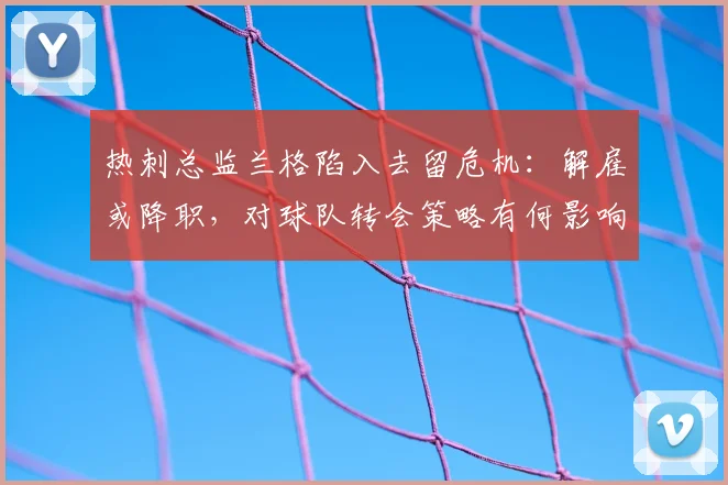 热刺总监兰格陷入去留危机:解雇或降职,对球队转会策略有何影响?