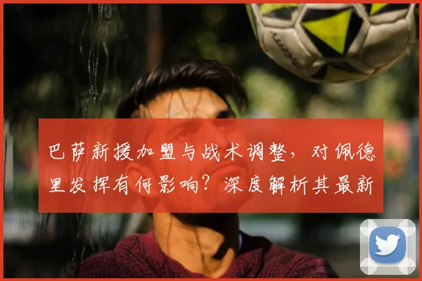 巴萨新援加盟与战术调整,对佩德里发挥有何影响?深度解析其最新潜力评分与未来前景