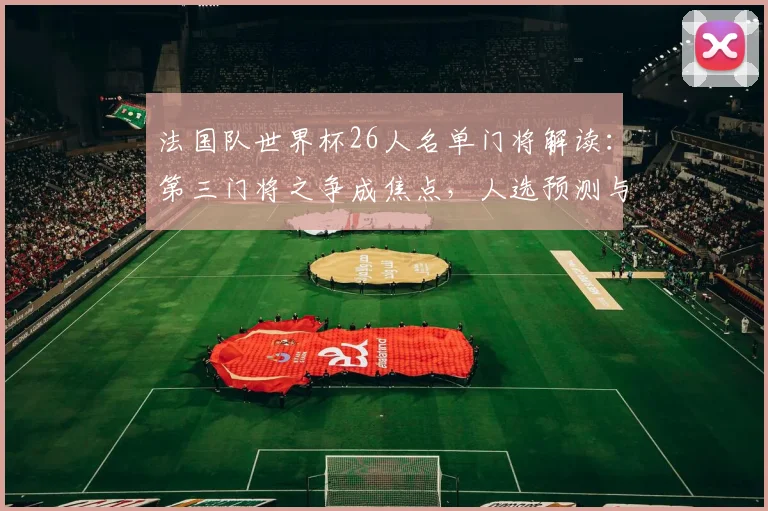 法国队世界杯26人名单门将解读:第三门将之争成焦点,人选预测与分析